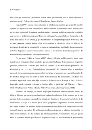 8 Carlos Saiz




bien ¿con qué resultados? ¿Realmente existen datos que muestren que se puede aprender o

enseñar a pensar? Podemos decir que sí. Describamos algunos de ellos.

       Halpern (1996) expone varias categorías de estudios que muestran que es posible enseñar

a pensar. En algunos de estos estudios se ha podido constatar un incremento en las puntuaciones

del cociente intelectual, después de una instrucción. La autora también comenta los resultados

que apoyan el ambicioso programa “Proyecto inteligencia”, desarrollado en Venezuela en la

mitad de la década de los ochenta, y que describiremos en un apartado posterior. A través de esta

revisión, podemos conocer además cómo se incrementa la eficacia en tareas de solución de

problemas después de la intervención, o cómo se mejoran ciertas habilidades de razonamiento

inductivo después de una enseñanza formal. Incluso se nos informa de resultados positivos de

transferencia de habilidades a situaciones cotidianas.
       Por su parte, Perkins y Grotzer (1997) ofrece evidencia también positiva sobre otras

iniciativas de instrucción. Citan resultados que muestran la eficacia de programas de propósitos

generales, como el de “Filosofía para niños” de Lipman, el de “Pensamiento productivo” de

Covington y col., o el de “Enriquecimiento instrumental” de Feuerstein (éste se describirá

después). No se encuentra entre nuestros objetivos fatigar al lector con una exposición amplia de

los muchos trabajos que hay sobre el éxito de la enseñanza del pensamiento. Nos basta con
comentar algunos de estos para dejar constancia de la existencia de datos a favor. El lector

interesado puede consultar extensas revisiones sobre el particular (cf. Maclure y Davis,

1991/1994; Nickerson, Perkins y Smith, 1985/1987; y Segal, Chipman y Glaser, 1985).

       Tenemos, sin embargo, un interés mayor por reflexionar sobre el concepto mismo de

eficacia. Diremos que un programa funciona si mejora el rendimiento de las personas que lo han

cursado. Esto es, estamos valorando la eficacia en función de la magnitud del efecto de la

intervención, o lo que es lo mismo, por el efecto que produce simplemente en tareas adecuadas

para medir su éxito. No obstante, alguien pudiera esperar que el efecto de un programa no sólo

se manifestara en una mejora del rendimiento en el contexto en que se adiestra, sino también en

otras tareas distintas a las del contexto del aprendizaje mismo. Confiaríamos, pues, en que el

éxito se expresara además por el grado de generalización de las habilidades de pensamiento
 