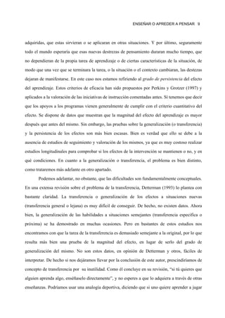 ENSEÑAR O APREDER A PENSAR 9




adquiridas, que estas sirvieran o se aplicaran en otras situaciones. Y por último, seguramente

todo el mundo esperaría que esas nuevas destrezas de pensamiento duraran mucho tiempo, que

no dependieran de la propia tarea de aprendizaje o de ciertas características de la situación, de

modo que una vez que se terminara la tarea, o la situación o el contexto cambiaran, las destezas

dejaran de manifestarse. En este caso nos estamos refiriendo al grado de persistencia del efecto

del aprendizaje. Estos criterios de eficacia han sido propuestos por Perkins y Grotzer (1997) y

aplicados a la valoración de las iniciativas de instrucción comentadas antes. Sí tenemos que decir

que los apoyos a los programas vienen generalmente de cumplir con el criterio cuantitativo del

efecto. Se dispone de datos que muestran que la magnitud del efecto del aprendizaje es mayor

después que antes del mismo. Sin embargo, las pruebas sobre la generalización (o transferencia)

y la persistencia de los efectos son más bien escasas. Bien es verdad que ello se debe a la

ausencia de estudios de seguimiento y valoración de los mismos, ya que es muy costoso realizar

estudios longitudinales para comprobar si los efectos de la intervención se mantienen o no, y en

qué condiciones. En cuanto a la generalización o transferencia, el problema es bien distinto,

como trataremos más adelante en otro apartado.
       Podemos adelantar, no obstante, que las dificultades son fundamentalmente conceptuales.

En una extensa revisión sobre el problema de la transferencia, Detterman (1993) lo plantea con
bastante claridad. La transferencia o generalización de los efectos a situaciones nuevas

(transferencia general o lejana) es muy difícil de conseguir. De hecho, no existen datos. Ahora

bien, la generalización de las habilidades a situaciones semejantes (transferencia específica o

próxima) se ha demostrado en muchas ocasiones. Pero en bastantes de estos estudios nos

encontramos con que la tarea de la transferencia es demasiado semejante a la original, por lo que

resulta más bien una prueba de la magnitud del efecto, en lugar de serlo del grado de

generalización del mismo. No son estos datos, en opinión de Detterman y otros, fáciles de

interpretar. De hecho si nos dejáramos llevar por la conclusión de este autor, prescindiríamos de

concepto de transferencia por su inutilidad. Como él concluye en su revisión, “si tú quieres que

alguien aprenda algo, enséñaselo directamente”, y no esperes a que lo adquiera a través de otras

enseñanzas. Podríamos usar una analogía deportiva, diciendo que si uno quiere aprender a jugar
 