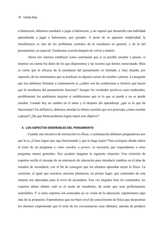 10 Carlos Saiz




a baloncesto, debemos enseñarle a jugar a baloncesto, y no esperar que desarrolle esta habilidad

aprendiendo a jugar a balonmano, por ejemplo. A pesar de su aparente simplicidad, la

transferencia es uno de los problemas centrales de la enseñanza en general, y de la del

pensamiento, en especial. Tendremos ocasión después de volver a tratarlo.

       Ahora nos interesa establecer como conclusión que sí es posible enseñar a pensar, si

tenemos en cuenta los datos de los que disponemos y las razones que hemos mencionado. Bien

es cierto que la eficacia de la enseñanza del pensamiento es limitada, y muy alejada, por

supuesto, de los entusiasmos que se predican en algunos cursos de enseñar a pensar. La pregunta

que nos debemos formular a continuación es ¿cuáles son las condiciones o factores que hacen

que la enseñanza del pensamiento funcione? Aunque los resultados positivos sean moderados,

posiblemente los podríamos mejorar si establecemos qué es lo que se puede y no se puede

enseñar. Cuando hay un cambio en el antes y el después del aprendizaje ¿qué es lo que ha

funcionado? En definitiva, debemos abordar la última cuestión que nos preocupa ¿cómo enseñar

a pensar? ¿De qué forma podemos lograr mejor este objetivo?


  4. LOS ASPECTOS ENSEÑABLES DEL PENSAMIENTO

       Cuando una iniciativa de instrucción es eficaz, a continuación debemos preguntarnos por

qué lo es ¿Cómo lograr que siga funcionando y que lo haga mejor? Para averiguar dónde radica

el éxito de un programa o cómo enseñar a pensar, es necesario que respondamos a otras

preguntas menos generales. Nos ayudará imaginar la siguiente situación: Una comisión de

expertos recibe el encargo de un ministerio de educación para introducir cambios en el plan de

estudios de secundaria, con el fin de conseguir que los alumnos aprendan mejor la física. La

comisión, al igual que nosotros, necesita plantearse, en primer lugar, qué contenidos de esta

materia son adecuados para el nivel de secundaria. Una vez elegidos bien los contenidos, los

expertos deben debatir cuál es el modo de enseñarlos, de modo que sean perfectamente

asimilables. Y si estos expertos son avanzados en su visión de la educación, esperaríamos algo

más de su propuesta. Esperaríamos que ese buen nivel de conocimiento de física que alcanzarían

los alumnos (suponiendo que el resto de las circunstancias sean idóneas), además de producir
 