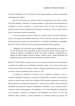 ENSEÑAR O APREDER A PENSAR 11




excelentes rendimientos en las evaluaciones, debería mejorar también en materias relacionadas,

como puede ser la química.

       Del mismo modo que esta comisión, cuando nos preguntamos cómo enseñar a pensar,

nos vemos obligados a responder a las mismas preguntas: 1) ¿Qué aspectos del pensamiento son

enseñables? 2) ¿Cómo enseñarlos? y 3) ¿Qué efectos tienen? Es decir, nos planteamos si

podemos enseñar todas las habilidades de pensamiento o sólo algunas, cuál es la mejor forma de

hacerlo y qué alcance tendría su aprendizaje.

       La primera pregunta nos lleva al debate de si nuestra mente es una única capacidad o

consta de un conjunto de habilidades intelectuales. Cada vez hay más voces que se alejan de la

primera postura para asumir que el pensamiento es un conjunto de habilidades o capacidades.

Binet (1911/1962, p. 150) ofrecía uno de los primeros argumentos sobre esta postura:

   "…… inteligencia no es una función única e indivisible con una esencia particular en sí misma ……
   sino que está formada por la combinación de todas las funciones menores, todas las cuales han
   mostrado ser plásticas y susceptibles de cambio. Con práctica, entusiasmo, y especialmente con
   método, uno puede conseguir aumentar la atención, memoria y juicio, y resultar literalmente más
   inteligente que antes; y este proceso continuará hasta que uno alcance su límite".


Binet (1911/1962), además, construía unos ejercicios (es uno de los pioneros en el entrenamiento
en solución de problemas) que denominaba «ortopedia mental»: "de la misma forma que la

ortopedia física fortalece una columna curvada, la ortopedia mental fortalece, cultiva, y fortifica

la atención, memoria, percepción, juicio y deseo" (p. 150).

       Si aceptamos la afirmación de Binet de que el rendimiento intelectual se basa en

"pequeñas" habilidades intelectuales que pueden ser identificadas y enseñadas, la tarea siguiente

consiste en describir mejor dichas tareas. Halpern (1998) defiende exactamente la misma idea.

Ella nos dice que “la enseñanza del pensamiento… se apoya en dos supuesto: a) que existen unas

habilidades de pensamiento claramente identificables y definibles, y que se pueden enseñar a

reconocer y aplicar adecuadamente a los estudiantes, y b) si estas habilidades de pensamiento

son reconocidas y aplicadas, los estudiantes serán pensadores más eficaces” (p. 452). Hay

suficientes datos recogidos y razones expresadas por diferentes autores que apoyan esta
 