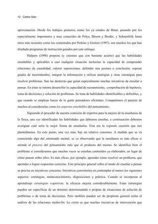 12 Carlos Saiz




aproximación. Desde los trabajos pioneros, como los ya citados de Binet, pasando por los

especialmente importantes y muy conocidos de Polya, Bloom y Broder, y Schoenfeld, hasta

otros más recientes como los comentados por Perkins y Grotzer (1997), son muchos los que han

diseñado programas de instrucción guiados por este enfoque.

       Halpern (1998) propone (y creemos que con bastante acierto) que las habilidades

enseñables y aplicables a casi cualquier situación incluirían la capacidad de comprender

relaciones de causalidad, valorar suposiciones, defender una postura o conclusión, sopesar

grados de incertidumbre, integrar la información y utilizar analogías y otras estrategias para

resolver problemas. Son las destrezas que guían especialmente muchas iniciativas de enseñar a

pensar. En éstas se intenta desarrollar la capacidad de razonamiento, comprobación de hipótesis,

toma de decisiones y solución de problemas. Se trata de habilidades identificables y definibles, y

que cuando se emplean hacen de la gente pensadores eficientes. Compartimos el parecer de

muchos al considerarlas como los aspectos enseñables del pensamiento.
       Siguiendo el proceder de nuestra comisión de expertos para la mejora de la enseñanza de

la física, una vez identificadas las habilidades que debemos enseñar, a continuación debemos

averiguar cuál sería la mejor forma de enseñarlas. Esta era la segunda cuestión que nos

planteábamos. En este punto, una vez más, hay un relativo consenso. A medida que se va
conociendo algo del entramado mental, se va observando que la enseñanza es más eficaz si

atiende al proceso del pensamiento más que al producto del mismo. Se identifica bien el

problema si consideramos que muchas veces se enseñan contenidos ya elaborados, en lugar de

cómo pensar sobre ellos. Es más eficaz, por ejemplo, aprender cómo resolver un problema, que

aprender a lograr respuestas correctas. Este principio general sobre el modo de enseñar a pensar

se precisa en iniciativas concretas. Iniciativas consistentes en contemplar al menos los siguientes

aspectos: estrategias, metaconocimiento, disposiciones y práctica. Cuando se incorporan al

aprendizaje estrategias cognitivas, la eficacia mejora considerablemente. Estas estrategias

pueden ser específicas de un dominio determinadado o propias de situaciones de solución de

problemas o de toma de decisiones. Pero también pueden ser de propósito general como el

análisis de las relaciones medio-fin. Lo cierto es que muchas iniciativas de intervención que
 