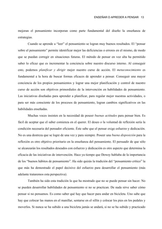 ENSEÑAR O APREDER A PENSAR 13




mejoran el pensamiento incorporan como parte fundamental del diseño la enseñanza de

estrategias.

        Cuando se aprende a “leer” el pensamiento se logran muy buenos resultados. El “pensar

sobre el pensamiento” permite identificar mejor las deficiencias o errores en el mismo, de modo

que se puedan corregir en situaciones futuras. El método de pensar en voz alta ha permitido

saber lo eficaz que es incrementar la conciencia sobre nuestro discurso interno. Al conseguir

esto, podemos planificar y dirigir mejor nuestro curso de acción. El metaconocimiento es

fundamental a la hora de buscar formas eficaces de aprender a pensar. Conseguir una mayor

conciencia de los propios pensamientos y lograr una mejor planificación y control de nuestro

curso de acción son objetivos primordiales de la intervención en habilidades de pensamiento.

Las iniciativas diseñadas para aprender a planificar, para regular mejor nuestras actividades, o

para ser más consciente de los procesos de pensamiento, logran cambios significativos en las

habilidades enseñadas.
        Muchas voces insisten en la necesidad de poseer buenas actitudes para pensar bien. Es

fácil de aceptar que el saber comienza en el querer. El deseo o la voluntad de reflexión sería la

condición necesaria del pensador eficiente. Éste sabe que el pensar exige esfuerzo y dedicación.

No es una destreza que se logre de una vez y para siempre. Poseer una buena disposición para la
reflexión es otro objetivo prioritario en la enseñanza del pensamiento. El persuadir de que sólo

se alcanzarán los resultados deseados con esfuerzo y dedicación es otro aspecto que determina la

eficacia de las iniciativas de intervención. Hace ya tiempo que Dewey hablaba de la importancia

de los “buenos hábitos de pensamiento”. Ha sido quizás la tradición del “pensamiento crítico” la

que más ha demostrado el papel decisivo del esfuerzo para desarrollar el pensamiento (más

adelante trataremos esta perspectiva).

        También ha sido esta tradición la que ha mostrado que no se puede pensar sin hacer. No

se pueden desarrollar habilidades de pensamiento si no se practican. De nada sirve saber cómo

pensar si no pensamos. Es como saber qué hay que hacer para andar en bicicleta. Uno sabe que

hay que colocar las manos en el manillar, sentarse en el sillín y colocar los pies en los pedales y

moverlos. Si nunca se ha subido a una bicicleta jamás se andará, si no se ha subido y practicado
 