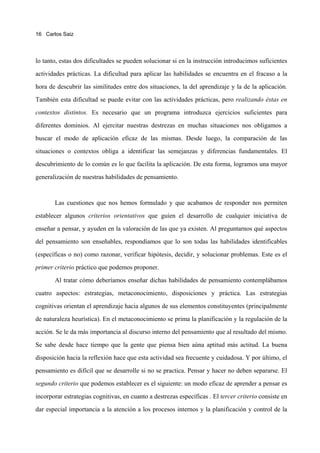16 Carlos Saiz




lo tanto, estas dos dificultades se pueden solucionar si en la instrucción introducimos suficientes

actividades prácticas. La dificultad para aplicar las habilidades se encuentra en el fracaso a la

hora de descubrir las similitudes entre dos situaciones, la del aprendizaje y la de la aplicación.

También esta dificultad se puede evitar con las actividades prácticas, pero realizando éstas en
contextos distintos. Es necesario que un programa introduzca ejercicios suficientes para

diferentes dominios. Al ejercitar nuestras destrezas en muchas situaciones nos obligamos a

buscar el modo de aplicación eficaz de las mismas. Desde luego, la comparación de las

situaciones o contextos obliga a identificar las semejanzas y diferencias fundamentales. El

descubrimiento de lo común es lo que facilita la aplicación. De esta forma, logramos una mayor

generalización de nuestras habilidades de pensamiento.


       Las cuestiones que nos hemos formulado y que acabamos de responder nos permiten

establecer algunos criterios orientativos que guíen el desarrollo de cualquier iniciativa de

enseñar a pensar, y ayuden en la valoración de las que ya existen. Al preguntarnos qué aspectos

del pensamiento son enseñables, respondíamos que lo son todas las habilidades identificables

(específicas o no) como razonar, verificar hipótesis, decidir, y solucionar problemas. Este es el
primer criterio práctico que podemos proponer.

       Al tratar cómo deberíamos enseñar dichas habilidades de pensamiento contemplábamos

cuatro aspectos: estrategias, metaconocimiento, disposiciones y práctica. Las estrategias

cognitivas orientan el aprendizaje hacia algunos de sus elementos constituyentes (principalmente

de naturaleza heurística). En el metaconocimiento se prima la planificación y la regulación de la

acción. Se le da más importancia al discurso interno del pensamiento que al resultado del mismo.

Se sabe desde hace tiempo que la gente que piensa bien aúna aptitud más actitud. La buena

disposición hacia la reflexión hace que esta actividad sea frecuente y cuidadosa. Y por último, el

pensamiento es difícil que se desarrolle si no se practica. Pensar y hacer no deben separarse. El
segundo criterio que podemos establecer es el siguiente: un modo eficaz de aprender a pensar es

incorporar estrategias cognitivas, en cuanto a destrezas específicas . El tercer criterio consiste en

dar especial importancia a la atención a los procesos internos y la planificación y control de la
 