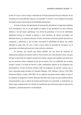 ENSEÑAR O APREDER A PENSAR 17




acción. El cuarto criterio recoge el desarrollo de la buena disposición hacia la reflexión, de ser

consciente de la necesidad del esfuerzo y la tenacidad. Y el quinto criterio plantea la necesidad

de la práctica para el desarrollo de las habilidades intelectuales.

       Al tratar el alcance del aprendizaje del pensamiento discutíamos el importante problema

de la transferencia, esto es, en qué medida se emplea lo que aprendemos en otros contextos

distintos a los del propio aprendizaje. Una forma de generalizar el uso de las habilidades

adquiridas consiste en extender la práctica a otros dominios, de realizar actividades con

diferentes tareas y en contextos diversos. El tratar con muchas situaciones permite descubrir sus

semejanzas y diferencias y, por lo tanto, incrementa la posibilidad de aplicar una misma

habilidad en todas ellas. El sexto y último criterio indica la necesidad de incorporar, en el

aprendizaje, actividades prácticas para varios contextos o dominios.
       En resumen, los criterios que hemos definido son una forma de enumerar las

implicaciones prácticas de nuestros análisis. Estos criterios son, como decíamos antes, una guía

útil para el desarrollo de cualquier iniciativa de enseñar a pensar, pero también unas directrices

que nos permiten valorar cualquiera de las que ya existen. Una vez establecido que se puede

enseñar a pensar y la forma de llevarlo a cabo, analizaremos algunos de los programas más

representativos. Existen revisiones extensas sobre los programas de enseñar a pensar, que el
lector interesado puede consultar (cf. González Marqués, 1991; Maclure y Davies, 1991/1994;

Nickerson, Perkins y Smith, 1985/1987). En los objetivos que guían nuestro trabajo no entra el

de comparar los programas existente. Buscamos describir sólo los que son una enseñanza directa

del pensamiento y que se aplican de manera generalizada en la actualidad. A continuación, en

primer lugar, estableceremos los criterios de clasificación que utilizaremos para la selección de

programas, y después pasaremos a su descripción.
 