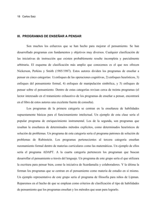 18 Carlos Saiz




III. PROGRAMAS DE ENSEÑAR A PENSAR


       Son muchos los esfuerzos que se han hecho para mejorar el pensamiento. Se han

desarrollado programas con fundamentos y objetivos muy diversos. Cualquier clasificación de

las iniciativas de instrucción que existen probablemente resulte incompleta y parcialmente

arbitraria. El esquema de clasificación más amplio que conocemos es el que nos ofrecen

Nickerson, Perkins y Smith (1985/1987). Estos autores dividen los programas de enseñar a

pensar en cinco categorías: 1) enfoques de las operaciones cognitivas, 2) enfoques heurísticos, 3)

enfoques del pensamiento formal, 4) enfoques de manipulación simbólica, y 5) enfoques de

pensar sobre el pensamiento. Dentro de estas categorías revisan cerca de treinta programas (el

lector interesado en el tratamiento exhaustivo de los programas de enseñar a pensar, encontrará

en el libro de estos autores una excelente fuente de consulta).

       Los programas de la primera categoría se centran en la enseñanza de habilidades

supuestamente básicas para el funcionamiento intelectual. Un ejemplo de esta clase sería el

popular programa de enriquecimiento instrumental. Los de la segunda, son programas que

resaltan la enseñanza de determinados métodos explícitos, como determinados heurísticos de
solución de problemas. Un programa de esta categoría sería el programa patrones de solución de

problemas de Rubinstein. Los programas pertenecientes al tercera categoría enseñan

razonamiento formal dentro de materias curriculares como las matemáticas. Un ejemplo de ellos

sería el programa ADAPT. A la cuarta categoría pertenecen los programan que buscan

desarrollar el pensamiento a través del lenguaje. Un programa de este grupo sería el que utilizara

la escritura para pensar bien, como la iniciativa de Scardamalia y colaboradores. Y la última la

forman los programas que se centran en el pensamiento como materia de estudio en sí mismo.

Un ejemplo representativo de este grupo sería el programa de filosofía para niños de Lipman.

Reparemos en el hecho de que se emplean como criterios de clasificación el tipo de habilidades

de pensamiento que los programas enseñan y los métodos que usan para lograrlo.
 