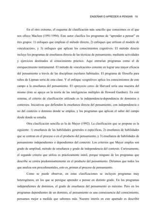 ENSEÑAR O APREDER A PENSAR 19




       En el otro extremo, el esquema de clasificación más sencillo que conocemos es el que

nos ofrece Maclure (1991/1994). Este autor clasifica los programas de “aprender a pensar” en

tres grupos: 1) enfoques que emplean el método directo, 2) enfoques que utilizan el modelo de

«inculcación», y 3) enfoques que aplican los conocimientos cognitivos. El método directo

incluye los programas de enseñanza directa de las técnicas de pensamiento, mediante actividades

y ejercicios destinados al conocimiento práctico. Aquí entrarían programas como el de

enriquecimiento instrumental. El método de «inculcación» consiste en lograr una mayor eficacia

del pensamiento a través de las disciplinas escolares habituales. El programa de filosofía para

niños de Lipman sería de esta clase. Y el enfoque «cognitivo» aplica los conocimientos de este

campo a la enseñanza del pensamiento. El «proyecto cero» de Harvard sería una muestra del

mismo (éste se apoya en la teoría de las inteligencias múltiples de Howard Gardner). En este

sistema, el criterio de clasificación utilizado es la independencia-dependencia de dominios o

contextos. Iniciativas que defienden la enseñanza directa del pensamiento, con independencia o

no del contexto o dominio donde se emplea, y los programas que aplican el saber del campo

desde donde se estudia.
       Otra clasificación sencilla es la de Mayer (1992). La clasificación que se propone es la

siguiente: 1) enseñanza de las habilidades generales o específicas, 2) enseñanza de habilidades
que se centran en el proceso o en el producto del pensamiento, y 3) enseñanza de habilidades de

pensamiento independientes o dependientes del contexto. Los criterios que Mayer emplea son

grado de amplitud, método de enseñanza y grado de independencia del contexto. Curiosamente,

el segundo criterio que utiliza es prácticamente inútil, porque ninguno de los programas que

describe se centra predominantemente en el producto del pensamiento. Diríamos que todos los

que analiza son procedimentales, esto es, priman el proceso de pensamiento.

       Como se puede observar, en estas clasificaciones se incluyen programas muy

heterogéneos, en los que se persigue aprender a pensar en distinto grado. En los programas

independientes de dominios, el grado de enseñanza del pensamiento es máximo. Pero en los

programas dependientes de un dominio, el pensamiento es una consecuencia del conocimiento,

pensamos mejor a medida que sabemos más. Nuestro interés en este apartado es describir
 