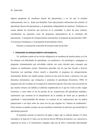 20 Carlos Saiz




algunos programas de enseñanza directa del pensamiento, y no los que lo enseñan

indirectamente, esto es, desde una disciplina. Para seleccionarlos utilizaremos dos criterios: el

aprendizaje directo del pensamiento y el aprendizaje independiente de dominios. Tendremos en

cuenta además las iniciativas que perviven en la actualidad. A partir de estos criterios,

consideramos los siguientes como los programas representativos de la enseñanza del

pensamiento: 1) programa de enriquecimiento instrumental, 2) programa de pensamiento CoRT,

3) el proyecto inteligencia, y 4) programas de pensamiento crítico.

       Pasemos a continuación a describir brevemente cada uno de ellos.


  1. PROGRAMA DE ENRIQUECIMIENTO INSTRUMENTAL

       Un problema común en los niveles obligatorios de enseñanza de muchos países es el de

los alumnos con dificultades de aprendizaje. Los profesores y los psicólogos y pedagogos se

preguntan constantemente qué actividades realizar con estos chavales para conseguir que

mejoren su rendimiento escolar. Situaciones parecidas son las que han llevado a Reuven

Feuerstein (un psicólogo clínico israelí) a desarrollar el programa de enriquecimiento

instrumental. Recibe este nombre porque consiste en una serie de tareas y ejercicios a los que

denomina instrumentos, que enriquecen o potencian el aprendizaje (Feuerstein, 1980). El
programa nace de su trabajo en el campo de la educación especial. Éste autor está convencido de

que muchos retrasos son debidos al ambiente empobrecido en el que ha vivido el niño. Según

Feuerstein, a estos niños se les ha privado de las «experiencias del aprendizaje mediado»,

experiencias que consisten en la interpretación de la realidad, de modo que se aprenda el

significado e intencionalidad del entorno. La carencia de las explicaciones que los padres

proporcionan a sus hijos sobre las cosas son las que originan los “retrasos de rendimiento”.

Estos retrasos se pueden corregir con una enseñanza consistente en ejercicios que desarrollen el

aprendizaje potencial.

       El programa consiste en ejercicios de papel y lápiz, que se realizan durante 3-5 horas

semanales a lo largo de 2-3 años, con un total de más de 200 horas de práctica. Las ejercicios se

organizan en torno a 15 instrumentos, dirigidos cada uno de ellos a desarrollar determinadas
 