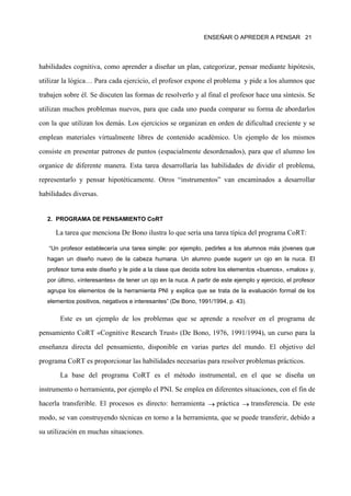 ENSEÑAR O APREDER A PENSAR 21




habilidades cognitiva, como aprender a diseñar un plan, categorizar, pensar mediante hipótesis,

utilizar la lógica… Para cada ejercicio, el profesor expone el problema y pide a los alumnos que

trabajen sobre él. Se discuten las formas de resolverlo y al final el profesor hace una síntesis. Se

utilizan muchos problemas nuevos, para que cada uno pueda comparar su forma de abordarlos

con la que utilizan los demás. Los ejercicios se organizan en orden de dificultad creciente y se

emplean materiales virtualmente libres de contenido académico. Un ejemplo de los mismos

consiste en presentar patrones de puntos (espacialmente desordenados), para que el alumno los

organice de diferente manera. Esta tarea desarrollaría las habilidades de dividir el problema,

representarlo y pensar hipotéticamente. Otros “instrumentos” van encaminados a desarrollar

habilidades diversas.


   2. PROGRAMA DE PENSAMIENTO CoRT

      La tarea que menciona De Bono ilustra lo que sería una tarea típica del programa CoRT:

   “Un profesor establecería una tarea simple: por ejemplo, pedirles a los alumnos más jóvenes que
   hagan un diseño nuevo de la cabeza humana. Un alumno puede sugerir un ojo en la nuca. El
   profesor toma este diseño y le pide a la clase que decida sobre los elementos «buenos», «malos» y,
   por último, «interesantes» de tener un ojo en la nuca. A partir de este ejemplo y ejercicio, el profesor
   agrupa los elementos de la herramienta PNI y explica que se trata de la evaluación formal de los
   elementos positivos, negativos e interesantes” (De Bono, 1991/1994, p. 43).

       Este es un ejemplo de los problemas que se aprende a resolver en el programa de

pensamiento CoRT «Cognitive Research Trust» (De Bono, 1976, 1991/1994), un curso para la

enseñanza directa del pensamiento, disponible en varias partes del mundo. El objetivo del

programa CoRT es proporcionar las habilidades necesarias para resolver problemas prácticos.

       La base del programa CoRT es el método instrumental, en el que se diseña un

instrumento o herramienta, por ejemplo el PNI. Se emplea en diferentes situaciones, con el fin de

hacerla transferible. El procesos es directo: herramienta → práctica → transferencia. De este

modo, se van construyendo técnicas en torno a la herramienta, que se puede transferir, debido a

su utilización en muchas situaciones.
 