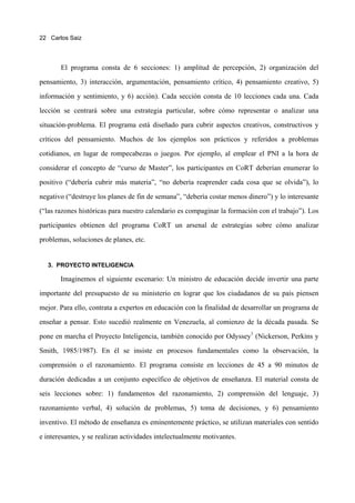 22 Carlos Saiz




       El programa consta de 6 secciones: 1) amplitud de percepción, 2) organización del

pensamiento, 3) interacción, argumentación, pensamiento crítico, 4) pensamiento creativo, 5)

información y sentimiento, y 6) acción). Cada sección consta de 10 lecciones cada una. Cada

lección se centrará sobre una estrategia particular, sobre cómo representar o analizar una

situación-problema. El programa está diseñado para cubrir aspectos creativos, constructivos y

críticos del pensamiento. Muchos de los ejemplos son prácticos y referidos a problemas

cotidianos, en lugar de rompecabezas o juegos. Por ejemplo, al emplear el PNI a la hora de

considerar el concepto de “curso de Master”, los participantes en CoRT deberían enumerar lo

positivo (“debería cubrir más materia”, “no debería reaprender cada cosa que se olvida”), lo

negativo (“destruye los planes de fin de semana”, “debería costar menos dinero”) y lo interesante

(“las razones históricas para nuestro calendario es compaginar la formación con el trabajo”). Los

participantes obtienen del programa CoRT un arsenal de estrategias sobre cómo analizar

problemas, soluciones de planes, etc.


   3. PROYECTO INTELIGENCIA

       Imaginemos el siguiente escenario: Un ministro de educación decide invertir una parte

importante del presupuesto de su ministerio en lograr que los ciudadanos de su país piensen
mejor. Para ello, contrata a expertos en educación con la finalidad de desarrollar un programa de

enseñar a pensar. Esto sucedió realmente en Venezuela, al comienzo de la década pasada. Se

pone en marcha el Proyecto Inteligencia, también conocido por Odyssey1 (Nickerson, Perkins y
Smith, 1985/1987). En él se insiste en procesos fundamentales como la observación, la

comprensión o el razonamiento. El programa consiste en lecciones de 45 a 90 minutos de

duración dedicadas a un conjunto específico de objetivos de enseñanza. El material consta de

seis lecciones sobre: 1) fundamentos del razonamiento, 2) comprensión del lenguaje, 3)

razonamiento verbal, 4) solución de problemas, 5) toma de decisiones, y 6) pensamiento

inventivo. El método de enseñanza es eminentemente práctico, se utilizan materiales con sentido

e interesantes, y se realizan actividades intelectualmente motivantes.
 