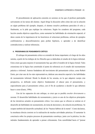 ENSEÑAR O APREDER A PENSAR 23




       El procedimiento de aplicación consistía en sesiones en las que el profesor participaba

activamente en las tareas del alumno. Aquel dirige la discusión sobre cómo dar con la solución

en algún problema del ejemplo; después, el alumno resuelve problemas parecidos él solo; y

finalmente, se le pide que explique las soluciones. Según los creadores del programa, cada

lección enseña objetivos específicos, como aumentar las habilidades de orientación espacial, el

darse cuenta de la importancia de los heurísticos al solucionar problemas, utilizar de ejemplos

confirmatorios y desconfirmatorios para probar hipótesis, o aprender a de identificar

contradicciones y realizar inferencias.


   4. PROGRAMAS DE PENSAMIENTO CRÍTICO

       El enfoque de pensamiento crítico se extendió de forma importante a lo largo de los años

setenta, a partir de los trabajos de los filósofos que se dedicaban al estudio de la lógica informal.

Estos creen que para mejorar el razonamiento hay que abrir el modelo de la lógica formal. Tales

extensiones de la lógica han constituido el punto de referencia en el estudio del razonamiento

práctico o informal. Autores fundadores del movimiento del pensamiento crítico, como Robert

Ennis, por citar uno de los más representativos, dedican una atención especial a las habilidades

de razonamiento informal. Desde la década de los sesenta, en la que adquiere cuerpo esta
perspectiva, se defiende como objetivo fundamental, el educar para el pensamiento, y

especialmente para el pensamiento crítico, con el fin de ayudarnos a decidir lo que debemos

hacer o creer (Ennis, 1996).

       Uno de los supuestos de este enfoque, es creer que es posible enseñar directamente a

razonar. El desarrollar habilidades de razonamiento y juicio es uno de los objetivos principales

de las iniciativas actuales en pensamiento crítico. Los cursos que se ofrecen se centran en el

desarrollo de habilidades de razonamiento, de toma de decisiones y de solución de problemas. Se

ocupan también del desarrollo actitudinal, de los “buenos hábitos de la mente”. Como decíamos,

la enseñanza directa consiste en la realización de muchas actividades prácticas. El aumentar la

conciencia sobre los propios procesos de pensamiento constituye, junto con la práctica, los dos

métodos fundamentales de aprender a pensar críticamente. Esta sensibilidad hacia el “pensar
 