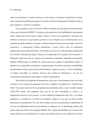 24 Carlos Saiz




sobre el pensamiento” se suele concretar, en estos cursos, en sistemas de planificar la acción.

Estos esquemas de planificación siguen el ya clásico de Polya (comprender el problema, idear un

plan, realizarlo, y valorar los resultados).

       En un programa como el de Ennis (1996) se propone una guía general del pensamiento

crítico, que él denomina FRISCO2. Esta guía es una aplicación de las habilidades de pensamiento
crítico. Señala una serie de pasos a seguir. Primero, centrarse en el problema o decisión, para

clarificar la situación, lo que tenemos que hacer o creer. Después, una vez familiarizado con la

situación de partida, debemos investigar y recabar información adicional, para poder evaluar los
argumentos. A continuación, realizar estimaciones o buenos juicios sobre las alternativas

posibles para tomar buenas decisiones. Ser sensible a la situación, tener una buena comprensión

de la misma. Esforzarse por lograr claridad en el significado de los aspectos de la situación. Y

finalmente, lograr una visión de conjunto de la situación o el problema. Siguiendo esta tradición,

Halpern (1998) propone un modelo de cuatro puntos para mejorar el pensamiento crítico: a)

atender a los componentes actitudinales o disposicionales, b) enseñar y practicar las habilidades

de pensamiento crítico como razonar, probar hipótesis, decidir con juicio, y resolver problemas,

c) realizar actividades en contextos diversos para facilitar la abstracción, y d) usar los

componentes metacognitivos para dirigir y evaluar el pensamiento.
       Son muchos los programas de pensamiento crítico que se han propuesto, pero casi todos

coinciden con las directrices propuestas por Ennis o Halpern. El programa de “Filosofía para

Niños” de Lipman sería uno de los programas de pensamiento crítico, como el propio Lipman

(1991/1997) afirma. Este programa sería uno de los más consolidado en cuanto a su

implantación práctica en las escuelas. La única diferencia fundamental entre éste y los demás

programas se encuentra en el método de enseñanza. Lipman no cree que sea eficaz enseñar

directamente el pensamiento. Por esta razón, trabaja con textos en prosa para su aprendizaje. Él

cree que las habilidades básicas de pensamiento se adquieren sin un aprendizaje especial, del

mismo modo que sucede con el lenguaje hablado. Pero, a diferencia del habla, que la usamos con

mucha frecuencia, el pensamiento no. Es, pues, un problema de uso, no de competencia. El resto
 