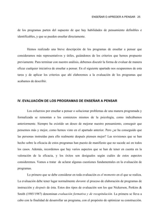 ENSEÑAR O APREDER A PENSAR 25




de los programas parten del supuesto de que hay habilidades de pensamiento definibles e

identificables, y que se pueden enseñar directamente.



       Hemos realizado una breve descripción de los programas de enseñar a pensar que

consideramos más representativos y útiles, guiándonos de los criterios que hemos propuesto

previamente. Para terminar con nuestro análisis, debemos discutir la forma de evaluar de manera

eficaz cualquier iniciativa de enseñar a pensar. En el siguiente apartado nos ocuparemos de esta

tarea y de aplicar los criterios que ahí elaboremos a la evaluación de los programas que

acabamos de describir.




IV. EVALUACIÓN DE LOS PROGRAMAS DE ENSEÑAR A PENSAR


       Los esfuerzos por enseñar a pensar o solucionar problemas de una manera programada y

formalizada se remontan a los comienzos mismos de la psicología, como indicábamos

anteriormente. Siempre ha existido un deseo de mejorar nuestro pensamiento, conseguir que

pensemos más y mejor, como hemos visto en el apartado anterior. Pero ¿se ha conseguido que
las personas instruidas para ello realmente después piensen mejor? Las revisiones que se han

hecho sobre la eficacia de estos programas han puesto de manifiesto que no sucede así en todos

los casos. Además, recordemos que hay varios aspectos que se han de tener en cuenta en la

valoración de la eficacia, y los éxitos son desiguales según cuáles de estos aspectos

consideremos. Vamos a tratar de aclarar algunas cuestiones fundamentales en la evaluación de

programas.

       Lo primero que se debe considerar en toda evaluación es el momento en el que se realiza.

La evaluación debe tener lugar normalmente durante el proceso de elaboración de programas de

instrucción y después de ésta. Estos dos tipos de evaluación son los que Nickerson, Perkins &

Smith (1985/1987) denominan evaluación formativa y de recapitulación. La primera se lleva a

cabo con la finalidad de desarrollar un programa, con el propósito de optimizar su construcción.
 