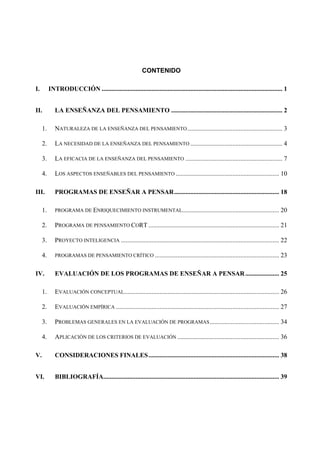 CONTENIDO

I.        INTRODUCCIÓN ................................................................................................................ 1


II.          LA ENSEÑANZA DEL PENSAMIENTO ..................................................................... 2

     1.      NATURALEZA DE LA ENSEÑANZA DEL PENSAMIENTO ........................................................... 3

     2.      LA NECESIDAD DE LA ENSEÑANZA DEL PENSAMIENTO ......................................................... 4

     3.      LA EFICACIA DE LA ENSEÑANZA DEL PENSAMIENTO ............................................................ 7

     4.      LOS ASPECTOS ENSEÑABLES DEL PENSAMIENTO ................................................................ 10

III.         PROGRAMAS DE ENSEÑAR A PENSAR................................................................. 18

     1.      PROGRAMA DE ENRIQUECIMIENTO INSTRUMENTAL............................................................                    20

     2.      PROGRAMA DE PENSAMIENTO CORT ................................................................................. 21

     3.      PROYECTO INTELIGENCIA .................................................................................................. 22

     4.      PROGRAMAS DE PENSAMIENTO CRÍTICO .............................................................................          23

IV.          EVALUACIÓN DE LOS PROGRAMAS DE ENSEÑAR A PENSAR ..................... 25

     1.      EVALUACIÓN CONCEPTUAL................................................................................................ 26

     2.      EVALUACIÓN EMPÍRICA ..................................................................................................... 27

     3.      PROBLEMAS GENERALES EN LA EVALUACIÓN DE PROGRAMAS ........................................... 34

     4.      APLICACIÓN DE LOS CRITERIOS DE EVALUACIÓN ............................................................... 36

V.           CONSIDERACIONES FINALES................................................................................. 38


VI.          BIBLIOGRAFÍA............................................................................................................. 39
 