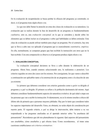 26 Carlos Saiz




En la evaluación de recapitulación se busca probar la eficacia del programa ya construido, es

decir, si el programa tiene algún efecto o no.

       Lo que nos debe llamar la atención en estas dos clases de evaluación es su naturaleza. La

evaluación que se realiza durante la fase de desarrollo de un programa es fundamentalmente
cualitativa, esto es, una evaluación conceptual, en la que se considera y decide sobre los

elementos que se deben incluir en el programa o sobre qué habilidades se deben estimular. Esta

clase de evaluación se puede utilizar también para elegir un programa. Por el contrario, hay otra

que se lleva a cabo una vez aplicado el programa que es esencialmente cuantitativa, empírica.

En ella, normalmente, se comparan grupos que han recibido la instrucción con otros que no la

han recibido. Con esta comparación se observa si el programa produce algún efecto o no.


   1. EVALUACIÓN CONCEPTUAL

       La evaluación conceptual decíamos se lleva a cabo durante la elaboración de un

programa. Ahora bien, cuando estamos seleccionando uno, la realizamos a posteriori. Los

criterios seguidos en estos dos casos son los mismos. Por consiguiente, los que vamos a describir

a continuación son aplicables tanto a la construcción de un programa como a la elección de uno

ya existente.
       Lo primero que debemos considerar son criterios generales como a quién va dirigido el

programa y a qué va dirigido. El primero se refiere a la población destinataria del mismo. Aquí

debemos considerar fundamentalmente aspectos de naturaleza evolutiva: de qué edad o etapa son

las personas que van a recibir la instrucción. Evidentemente, no es lo mismo enseñar a chicos del

último año de primaria que a personas mayores jubiladas. Hay por lo tanto que considerar todos

los aspectos importantes del desarrollo. Estos, no obstante, no serán objeto de consideración por

nuestra parte. El segundo criterio, a qué se dirige la intervención, debe tratarse a su vez

respondiendo a las preguntas analizadas en el apartado anterior sobre “la enseñanza del

pensamiento”. Recordemos que ahí nos planteábamos lo siguente: Qué aspectos del pensamiento

son enseñables, cómo enseñarlos y qué efectos tiene. Como recordaremos,           al tratar estas

cuestiones establecíamos seis criterios orientativos:
 