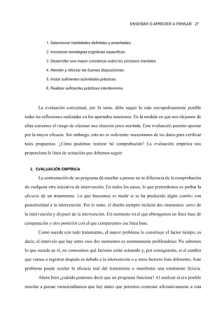 ENSEÑAR O APREDER A PENSAR 27




           1. Seleccionar habilidades definibles y enseñables.

           2. Incorporar estrategias cognitivas específicas.

           3. Desarrollar una mayor conciencia sobro los procesos mentales.

           4. Atender y reforzar las buenas disposiciones.

           5. Incluir suficientes actividades prácticas.

           6. Realizar suficientes prácticas interdominios




       La evaluación conceptual, por lo tanto, debe seguir lo más escrupulosamente posible

todas las reflexiones realizadas en los apartados anteriores. En la medida en que nos alejemos de

ellas corremos el riesgo de efectuar una elección poco acertada. Esta evaluación permite apostar

por la mayor eficacia. Sin embargo, esto no es suficiente: necesitamos de los datos para verificar

tales propuestas. ¿Cómo podemos realizar tal comprobación? La evaluación empírica nos

proporciona la línea de actuación que debemos seguir.


  2. EVALUACIÓN EMPÍRICA

       La contrastación de un programa de enseñar a pensar no se diferencia de la comprobación

de cualquier otra iniciativa de intervención. En todos los casos, lo que pretendemos es probar la
eficacia de un tratamiento. Lo que buscamos es medir si se ha producido algún cambio con

posterioridad a la intervención. Por lo tanto, el diseño siempre incluirá dos momentos: antes de

la intervención y después de la intervención. Un momento en el que obtengamos un línea base de

comparación y otro posterior con el que comparemos esa línea base.

       Como sucede con todo tratamiento, el mayor problema lo constituye el factor tiempo, es

decir, el intervalo que hay entre esos dos momentos es enormemente problemático. No sabemos

lo que sucede en él, no conocemos qué factores están actuando y, por consiguiente, si el cambio

que vamos a registrar después es debido a la intervención o a otros factores bien diferentes. Este

problema puede ocultar la eficacia real del tratamiento o manifestar una totalmente ficticia.

       Ahora bien ¿cuándo podemos decir que un programa funciona? Al analizar si era posible

enseñar a pensar mencionábamos que hay datos que permiten contestar afirmativamente a esta
 