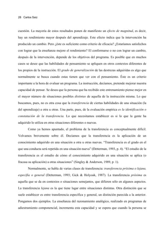 28 Carlos Saiz




cuestión. La mayoría de estos resultados ponen de manifiesto un efecto de magnitud, es decir,

hay un rendimiento mayor después del aprendizaje. Este efecto indica que la intervención ha

producido un cambio. Pero ¿éste es suficiente como criterio de eficacia? ¿Estaríamos satisfechos

con lograr que la enseñanza mejore el rendimiento? El conformarse o no con lograr un cambio,

después de la intervención, depende de los objetivos del programa. Es posible que en muchos

casos se desee que las habilidades de pensamiento se apliquen en otros contextos diferentes de

los propios de la instrucción. El grado de generalización de las destrezas adquiridas es algo que

normalmente se busca cuando estas tienen que ver con el pensamiento. Éste es un criterio

importante a la hora de evaluar un programa. La instrucción, decíamos, pretende mejorar nuestra

capacidad de pensar. Se desea que la persona que ha recibido este entrenamiento piense mejor en

el mayor número de situaciones posibles distintas de aquella de la instrucción misma. Lo que

buscamos, pues, no es otra cosa que la transferencia de ciertas habilidades de una situación (la

del aprendizaje) a otra u otras. Una parte, pues, de la evaluación empírica es la identificación o
constatación de la transferencia. Lo que necesitamos establecer es si lo que la gente ha

adquirido lo utiliza en otras situaciones diferentes o nuevas.
       Como ya hemos apuntado, el problema de la transferencia es conceptualmente difícil.

Volvamos brevemente sobre él. Decíamos que la transferencia es la aplicación de un
conocimiento adquirido en una situación a otra u otras nuevas. “Transferencia es el grado en el

que una conducta será repetida en una situación nueva” (Detterman, 1993, p. 4). “El estudio de la

transferencia es el estudio de cómo el conocimiento adquirido en una situación se aplica (o

fracasa su aplicación) a otras situaciones” (Singley & Anderson, 1989, p. 1).

       Normalmente, se habla de varias clases de transferencia: transferencia próxima o lejana,
específia o general (Detterman, 1993; Gick & Holyoak, 1987). La transferencia próxima es

aquella que se da en contextos o situaciones semejantes, que difieren sólo en algunos aspectos.

La transferencia lejana es la que tiene lugar entre situaciones distintas. Otra distinción que se

suele establecer es entre transferencia específica y general, un distinción parecida a la anterior.

Pongamos dos ejemplos. La enseñanza del razonamiento analógico, realizado en programas de

adiestramiento componencial, incrementa esta capacidad y se espera que cuando la persona se
 