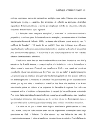 ENSEÑAR O APREDER A PENSAR 29




enfrente a problemas nuevos de razonamiento analógico rinda mejor. Estamos ante un caso de

transferencia próxima o específica. Los programas de solución de problemas desarrollan

capacidades de razonamiento que se espera que se apliquen en todas las situaciones. Este sería

un ejemplo de transferencia lejana o general.

       La distinción entre semejanza superficial y estructural (o irrelevancia–relevancia
pragmática) es reciente, parte de los estudios sobre analogías, y se emplea como un criterio de

transferencia (Bassok & Holyoak, 1993). Las tareas más utilizadas en este contexto eran “el

problema de Duncker” y “el asedio de un castillo”. Estos dos problemas eran diferentes

superficialmente, las historias eran distintas (tratamiento de un cáncer y el asalto de un castillo),

pero estructuralmente idénticos. Si la solución de uno hubiera mejorado la del otro, se habría

obtenido una transferencia estructural.
       En el fondo, estos tipos de transferencia establecen dos clases de criterios: uno débil y

otro fuerte. Lo deseable siempre es conseguir aplicar el criterio fuerte, es decir, la transferencia

lejana, general o estructural. Conseguir una transferencia débil es una especie de premio de

consolación. Ahora bien, alguien puede decir “más vale esto que nada”. Y quizás tenga razón.

Los estudios que han intentado conseguir una transferencia general son muy escasos, tanto que

nos podrían aproximar al pesimismo de Detterman (1993) quien afirma que los únicos resultados
sólidos que hay son sobre la transferencia específica. Los datos más próximos a los de una

transferencia general se refieren a los programas de formación de expertos, los cuales son

capaces de aplicar principios o reglas generales a la mayoría de los problemas de su dominio.

Pero como Detterman indica, los expertos lo son porque han aprendido muchos más ejemplos y

han contactado con muchas más situaciones que los novatos. Lo que los datos sugieren, pues, es

que convertirse en un experto es cuestión de tiempo y tomar contacto con muchas situaciones.

       Los casos en los que se afirma haber logrado transferencia general (Brown & Kane,

1988; Novick, 1990) son varios estudios sobre solución de problemas de analogías, como los ya

comentados de Gick y Holyoak. En ellos siempre hay una indicación por parte del

experimentador para que el sujeto se ayude con otros problemas semejantes. Con toda la razón,
 