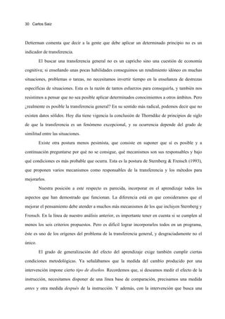 30 Carlos Saiz




Detterman comenta que decir a la gente que debe aplicar un determinado principio no es un

indicador de transferencia.

         El buscar una transferencia general no es un capricho sino una cuestión de economía

cognitiva; si enseñando unas pocas habilidades conseguimos un rendimiento idóneo en muchas

situaciones, problemas o tareas, no necesitamos invertir tiempo en la enseñanza de destrezas

específicas de situaciones. Esta es la razón de tantos esfuerzos para conseguirla, y también nos

resistimos a pensar que no sea posible aplicar determinados conocimientos a otros ámbitos. Pero

¿realmente es posible la transferencia general? En su sentido más radical, podemos decir que no

existen datos sólidos. Hoy día tiene vigencia la conclusión de Thorndike de principios de siglo

de que la transferencia es un fenómeno excepcional, y su ocurrencia depende del grado de

similitud entre las situaciones.
         Existe otra postura menos pesimista, que consiste en suponer que sí es posible y a

continuación preguntarse por qué no se consigue, qué mecanismos son sus responsables y bajo

qué condiciones es más probable que ocurra. Esta es la postura de Sternberg & Frensch (1993),

que proponen varios mecanismos como responsables de la transferencia y los métodos para

mejorarlos.

         Nuestra posición a este respecto es parecida, incorporar en el aprendizaje todos los
aspectos que han demostrado que funcionan. La diferencia está en que consideramos que el

mejorar el pensamiento debe atender a muchos más mecanismos de los que incluyen Sternberg y

Frensch. En la línea de nuestro análisis anterior, es importante tener en cuenta si se cumplen al

menos los seis criterios propuestos. Pero es difícil lograr incorporarlos todos en un programa,

éste es uno de los orígenes del problema de la transferencia general, y desgraciadamente no el

único.

         El grado de generalización del efecto del aprendizaje exige también cumplir ciertas

condiciones metodológicas. Ya señalábamos que la medida del cambio producido por una

intervención impone cierto tipo de diseños. Recordemos que, si deseamos medir el efecto de la

instrucción, necesitamos disponer de una línea base de comparación, precisamos una medida
antes y otra medida después de la instrucción. Y además, con la intervención que busca una
 