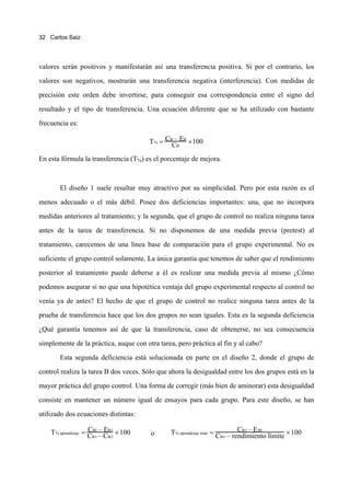 32 Carlos Saiz




valores serán positivos y manifestarán así una transferencia positiva. Si por el contrario, los

valores son negativos, mostrarán una transferencia negativa (interferencia). Con medidas de

precisión este orden debe invertirse, para conseguir esa correspondencia entre el signo del

resultado y el tipo de transferencia. Una ecuación diferente que se ha utilizado con bastante

frecuencia es:

                                        T % = CBCBEB ×100
                                                –

En esta fórmula la transferencia (T%) es el porcentaje de mejora.



       El diseño 1 suele resultar muy atractivo por su simplicidad. Pero por esta razón es el
menos adecuado o el más débil. Posee dos deficiencias importantes: una, que no incorpora
medidas anteriores al tratamiento; y la segunda, que el grupo de control no realiza ninguna tarea
antes de la tarea de transferencia. Si no disponemos de una medida previa (pretest) al
tratamiento, carecemos de una línea base de comparación para el grupo experimental. No es
suficiente el grupo control solamente. La única garantía que tenemos de saber que el rendimiento
posterior al tratamiento puede deberse a él es realizar una medida previa al mismo ¿Cómo
podemos asegurar si no que una hipotética ventaja del grupo experimental respecto al control no
venía ya de antes? El hecho de que el grupo de control no realice ninguna tarea antes de la
prueba de transferencia hace que los dos grupos no sean iguales. Esta es la segunda deficiencia
¿Qué garantía tenemos así de que la transferencia, caso de obtenerse, no sea consecuencia
simplemente de la práctica, auque con otra tarea, pero práctica al fin y al cabo?
       Esta segunda deficiencia está solucionada en parte en el diseño 2, donde el grupo de
control realiza la tarea B dos veces. Sólo que ahora la desigualdad entre los dos grupos está en la
mayor práctica del grupo control. Una forma de corregir (más bien de aminorar) esta desigualdad
consiste en mantener un número igual de ensayos para cada grupo. Para este diseño, se han
utilizado dos ecuaciones distintas:

                      CB1 – E
    T % aprendizaje = CB1 – CB1 × 100                                          CB1 – E B1
                                               T % aprendizaje total = CB1 – rendimiento límite × 100
                             B2
                                        o
 