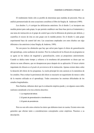 ENSEÑAR O APREDER A PENSAR 33




       El rendimiento límite sólo es posible de determinar para medidas de precisión. Para un
análisis pormenorizado de estas ecuaciones consúltese el libro de Singley & Anderson (1989).
       Los diseños 3 y 4 corrigen las deficiencias anteriores. En el diseño 3, se incorpora una
medida pretest para cada grupo, lo que permite establecer una línea base previa al tratamiento y
una tarea de instrucción en el grupo de control que evita la diferencia de práctica por defecto, y
cuantifica el exceso de ésta en este grupo con la medida pretest. En el diseño 4, cada grupo
experimental hace de control del otro. Las ecuaciones empleadas con estos diseños son algo
diferentes a las anteriores (véase Singley & Anderon, 1989).
       No son pocos los obstáculos que hay que salvar para lograr el efecto de generalización
del aprendizaje, como acabamos de mostrar. Pero la evaluación de la eficacia de un programa no
se agota en los índices de magnitud y generalización, como ya propusimos anteriormente.
Cuando se dedica tanto tiempo y esfuerzo a la enseñanza del pensamiento se desea que sus
efectos no sean efímeros, que no desaparezcan poco después de su aplicación. El tercer criterio
importante de eficacia es el grado de persistencia de la instrucción. Apenas existen datos sobre
la duración del efecto de los programas. La razón principal de esta carencia es la naturaleza de
los estudios. Para evaluar la persistencia del efecto es necesario un seguimiento de meses o años
de la muestra utilizada en el aprendizaje. Todos conocemos las enormes dificultades de los
estudios longitudinales.
       Para finalizar, debemos decir que la evaluación empírica puede, y en algunos casos debe,
realizarse atendiendo a los tres criterios descritos:

            1. La magnitud del efecto.

            2. El grado de generalización o transferencia.

            3. El grado de persistencia.


       Pero no son sólo estos criterios los único que debemos tener en cuenta. Existen otros más
generales que afectan tanto a consideraciones conceptuales como empíricas. Pasemos a su
descripción.
 