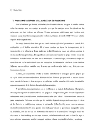 34 Carlos Saiz




  3. PROBLEMAS GENERALES EN LA EVALUACIÓN DE PROGRAMAS

       Las reflexiones que hemos realizado sobre la evaluación no recogen, ni mucho menos,
todas las razones que nos ayuden a entender por qué las pruebas sobre la eficacia de los
programas son tan costosas de obtener. Existen problemas adicionales que explican esta
situación y que describimos seguidamente. Nickerson, Perkins & Smith (1985/1987) nos señalan
algunos de estos problemas.
       La mayor parte de ellos tiene que ver con la enorme dificultad que supone el control de la
evaluación en el ámbito educativo. El primero consiste en lograr la homogeneidad de la
intervención cuya eficacia se desea medir: no es fácil lograr que todos los sujetos consigan la
misma calidad de aprendizaje. El segundo es cómo conseguir igualar al grupo control con el del
tratamiento en todo menos en esto, en el tratamiento. En tercer lugar, necesitamos elegir una
cuantificación de la transferencia que sea susceptible de compararse con la de otros estudios.
Sabemos que se utilizan medidas muy diversas que pueden arrojar índices muy diferentes para
los mismos efectos.
       Además, es necesario no olvidar la enorme importancia de conseguir que los grupos que
se vayan a utilizar sean comparables. Existen muchos factores que provocan el fracaso de esta
tarea las más de las veces. Por otra parte, no debemos olvidar todas las diferencias introducidas
como consecuencia de la distinta duración de la evaluación.
       Y por último, nos encontramos con el problema de la medida de la eficacia ¿Qué prueba
utilizar para registrar el rendimiento de los grupos de comparación? ¿Qué medida dependiente
empleamos: tests convencionales, pruebas desarrolladas para tal fin? Estas cuestiones no son de
poca importancia. Debemos recordar que las medidas dependientes pretenden recoger el efecto
de los factores o variables que estamos investigando. Si la elección no es correcta, estamos
midiendo simplemente otra cosa que no tiene nada que ver con lo que se está indagando. Como
se entenderá, este es uno de los problemas más serios de la evaluación: conseguir medir los
efectos de la instrucción y no otra cosa. Además, dada la naturaleza de toda evaluación, aquí es
especialmente importante, no sólo conseguir medidas válidas, sino también fiables y sensibles.
 