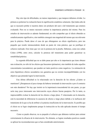 ENSEÑAR O APREDER A PENSAR 35




       Hay otro tipo de dificultades, no menos importantes y que tampoco debemos olvidar. La
primera es polarizar la evaluación hacia la significación estadística solamente. Qué duda cabe de
que es necesario probar si nuestros datos son producto del azar o del tratamiento que estamos
evaluando. Pero no es menos necesario estimar la importancia práctica del mismo. Para los
estudios de intervención es además fundamental, no sólo comprobar que el efecto obtenido es
estadísticamente significativo, sino también conseguir una magnitud del mismo que sea relevante
para la práctica. Puede darse el caso de que obtengamos un efecto significativo, pero tan
pequeño que resulte intranscendente desde un punto de vista práctico, que no justifique el
esfuerzo realizado. Esto tiene que ver con la potencia de la prueba. Debemos, como nos señala
Cohen (1990), entre otros, calcular la potencia del tratamiento para poder garantizar su
rentabilidad práctica.
       La segunda dificultad que no se debe pasar por alto es la importancia que tiene obtener
una evaluación, no sólo de los efectos que buscamos (primarios), sino también de todos aquellos
concomitantes (secundarios), que pueden ser tanto positivos como negativos. La estimación de
estos hipotéticos efectos secundarios nos garantiza que no existen incompatibilidades con los
objetivos que pretende lograr la intervención.
       Una última dificultad es la relacionada con la duración de los efectos ¿Cuánto se
mantienen? ¿Desaparecen al poco tiempo de haberse terminado la intervención o por el contrario
son más duraderos? No hay que insistir en la importancia trascendental de este punto, ya que
sería muy poco interesante una intervención cuyos efectos fueran pasajeros. Por lo tanto, es
imprescindible evaluar la duración de los efectos a largo plazo. Y relacionada con la duración,
está la necesidad de diferenciar la ausencia de efectos a largo plazo debida a la ineficacia del
tratamiento de la que se ha de atribuir a la práctica insuficiente de la intervención. Es posible que
el efecto no se logre simplemente porque la instrucción no ha sido aplicada durante el tiempo
necesario.
        Como se puede observar, no es pequeño el esfuerzo que debemos realizar para estimar
correctamente la eficacia de la intervención. No obstante, se logran resultados positivos cuando
se aplican las recomendaciones que se han considerado anteriormente.
 