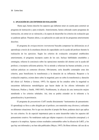 36 Carlos Saiz




   4. APLICACIÓN DE LOS CRITERIOS DE EVALUACIÓN

        Hasta aquí, hemos descrito los aspectos que debemos tener en cuenta para construir un
programa de instrucción y para evaluarlo. Anteriormente, hemos esbozado cuatro programas de
instrucción, sin entrar en su valoración, a la espera de desarrollar los criterios de evaluación que
se pudieran aplicar. Pasamos ahora, a su aplicación en cada uno de los programas anteriormente
descritos.
       El programa de enriquecimiento instrumental buscaba compensar las deficiencias en el
aprendizaje a través de la enseñanza directa de capacidades con la ayuda del profesor durante la
realización de los ejercicios. Según los criterios de evaluación conceptual establecidos
anteriormente, el programa incorpora cuatro de los seis. Incluye habilidades enseñables y
estrategias, refuerza la conciencia sobre las operaciones mentales del alumno con la ayuda del
profesor, e incorpora suficiente práctica. No se atiende y refuerzan las buenas actitudes, y no se
realizan prácticas en contextos diversos. Obviamente, sería deseable contemplar estas dos
criterios, pues beneficiaría la transferencia y la duración de su influencia. Respecto a la
evaluación empírica, existen datos sobre la magnitud, pero no sobre la transferencia y duración
del efecto (cf. Perkins y Grotzer, 1997). En algunos de los estudios sobre la magnitud se
encuentran deficiencias metodológicas que hacen dudar de los efectos informados (cf.
Nickerson, Perkins y Smith, 1985/1987). Posiblemente, la eficacia de esta instrucción mejore
atendiendo a los criterios señalados. Así, ésta se podría extender en lo referente a la
generalización y la persistencia.
       El programa de pensamiento CoRT enseña directamente “instrumentos de pensamiento.
El aprendizaje se lleva a cabo dirigido por el profesor, con materiales muy diversos y utilizados
en diferentes situaciones. Por lo que nos describe el propio De Bono, podemos decir que aplica
los seis criterios. Es de especial importancia para su autor desarrollar todos los aspectos del
pensamiento creativo. No tendríamos nada que objetar respecto a la evaluación conceptual y sí
respecto a la empírica. Apenas existen resultados contrastables sobre la eficacia de CoRT, y los
que hay son informales y no han sido publicados (Mayer, 1987). De Bono informa del uso de su
 