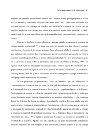 ENSEÑAR O APREDER A PENSAR 37




programa en diferentes países durante muchos años. Además, afirma que el programa se evalúa
por los docentes y autoridades escolares (De Bono, 1991/1994). Todos estos resultados son
informes internos; sin embargo, es deseable una verificación externa de la eficacia con los
métodos propios de los estudios que tienen al tratamiento como factor principal, es decir,
incorporando las necesarias medidas antes y después del mismo, y comparándolas con grupos de
control.
       El proyecto inteligencia posee objetivos y emplea métodos semejantes al programa de
enriquecimiento instrumental. Y al igual que éste, no cumple con dos criterios: prácticas
interdominio y fomento de las buenas actitudes. Sería interesante añadir al programa materiales
que suplieran esas carencias. Las investigaciones que se han realizado para probar su eficacia
muestran resultados prometedores en cuanto a la magnitud del efecto y a su generalización, pero
no se disponen de datos sobre la persistencia del mismo (cf. Perkins y Grotzer, 1997). En
algunos estudios, se han encontrado datos inconsistentes, como la mejora del rendimiento en el
grupo control, debido en algunos casos a una especie de “efecto Hawthorne”3 (cf. Nickerson,
Perkins y Smith, 1985/1987). Estas limitaciones en la eficacia se podrían corregir introduciendo
en el programa los aspectos que no contempla.
       En los programas de pensamiento crítico se considera que las habilidades de
razonamiento son la base de muchas otras. Se busca el desarrollo de las mismas a través de
actividades prácticas y se enseñan de manera directa, con la excepción del proyecto de Lipman.
Desde el punto de vista de la evaluación conceptual, estos cursos recogen todos los criterios que
hemos formulado dando especial importancia a los aspectos actitudinales y a la enseñanza
directa de destrezas. En lo que se refiere a la evaluación empírica, debemos señalar que sólo
existen pruebas parciales de estas iniciativas. Especialmente en los programas que se centran en
la enseñanza del razonamiento informal. En éstas, los resultados que se han obtenido se refieren
al efecto de la magnitud del aprendizaje solamente y no se dispone de datos de transferencia y de
persistencia (cf. Saiz, 1998). Debemos aclarar que la escasez de estudios es achacable a la
juventud de la iniciativa. Apenas hace una década que se están desarrollando instrumentos
aplicados inspirados en esta perspectiva. Por este motivo, debemos esperar a que se realicen
 