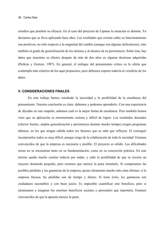 38 Carlos Saiz




estudios que prueben su eficacia. En el caso del proyecto de Lipman la situación es distinta. Ya
decíamos que se lleva aplicando hace años. Los resultados que existen sobre su funcionamiento
son positivos, no sólo respecto a la magnitud del cambio (aunque con algunas deficiencias), sino
también al grado de generalización de los mismos y al alcance de su persistencia. Sobre ésta, hay
datos que muestran su efectos después de más de dos años en algunas destrezas adquiridas
(Perkins y Grotzer, 1997). En general, el enfoque del pensamiento crítico es la oferta que
contempla más criterios de los aquí propuestos, pero debemos esperar todavía al veredicto de los
datos.



V. CONSIDERACIONES FINALES
         En este trabajo hemos estudiado la necesidad y la posibilidad de la enseñanza del
pensamiento. Nuestra conclusión es clara: debemos y podemos aprenderlo. Con una experiencia
de décadas en este empeño, sabemos cuál es la mejor forma de enseñanza. Pero también hemos
visto que su aplicación es enormemente costosa y difícil de lograr. Los resultados deseados
(efectos fuertes, amplia generalización y persistencia durante mucho tiempo) exigen programas
idóneos, en los que tengan cabida todos los factores que se sabe que influyen. El conseguir
incorporarlos todos es muy difícil, porque exige de la colaboración de toda la sociedad. Estamos
convencidos de que la empresa es necesaria y posible. El proyecto es sólido. Las dificultades
serias no se encuentran tanto en su fundamentación, como en su concreción práctica. En este
terreno queda mucho camino todavía por andar, y cabe la posibilidad de que se recorra un
trayecto demasido pequeño, pero creemos que merece la pena intentarlo. Si comparamos las
posibles pérdidas y las ganancias de la empresa, pesan claramente mucho más estas últimas: si la
empresa fracasa, las pérdidas son de tiempo y dinero. Si tiene éxito, los ganancias son
ciudadanos razonables y con buen juicio. Es imposible cuantificar este beneficio, pero sí
alcanzamos a imaginar los enormes beneficios sociales y personales que reportaría. Estamos
convencidos de que la apuesta merece la pena.
 
