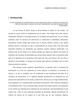 ENSEÑAR O APREDER A PENSAR 1




I. INTRODUCCIÓN

 La mano desasistida y el entendimiento por sí solos apenas tienen fuerza. Los efectos se producen por
         medio de instrumentos y auxilios, de los que el entendimiento no precisa menos que la mano.
                                                                                      –Francis Bacon–


       La cita anterior de Bacon recoge de forma brillante el espíritu de este trabajo: “no

necesita de menos auxilio el entendimiento que la mano”. Este trabajo tiene como objetivo

fundamental demostrar la necesidad actual de la enseñanza del pensamiento. En los estudios

realizados sobre las iniciativas de intervención (o instrucción) en habilidades intelectuales,

encontramos razones sólidas para sostener que se necesita enseñar a pensar y que además

podemos hacerlo. Conocemos ya algo el funcionamiento de nuestra mente como para poder

desarrollar iniciativas de aprendizaje que aumenten nuestras destrezas intelectuales. Los

esfuerzos que se han hecho en las últimas décadas por lograr este objetivo han puesto de

manifiesto, por otra parte, las dificultades que encierra dicha empresa. Éstas se encuentran sobre

todo en la aplicación de los programas. Para lograr que estos sean eficaces, que con ellos se

aprenda lo que pretenden, se requiere que incluyan tanto aspectos enseñables como la mejor

forma de ponerlos en práctica.

       Para alcanzar nuestro propósito, desarrollaremos un apartado sobre la enseñanza del

pensamiento, en el que nos ocuparemos de cuatro aspectos: su naturaleza, su necesidad, su

eficacia, y lo que es enseñable. Una vez establecido lo que consideramos que debe ser la

enseñanza del pensamiento, en el siguiente apartado describiremos los programas que nos

parecen más representativos de la misma, a partir de los criterios que en su lugar estableceremos.

Estos programas son: Enriquecimiento instrumental, Pensamiento CoRT, Proyecto inteligencia,

y Pensamiento Crítico. Una vez descritas dichas iniciativas de enseñar a pensar, nos centraremos

en los criterios de evaluación de la naturaleza de esta instrucción. Aquí desarrollaremos lo que

creemos que debe ser una evaluación conceptual de programas, después describiremos los

criterios de eficacia de los mismos en lo que tiene que ser una evaluación empírica.
 