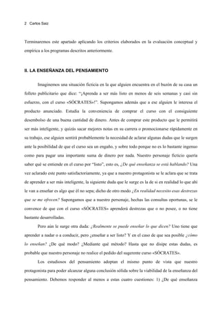 2 Carlos Saiz




Terminaremos este apartado aplicando los criterios elaborados en la evaluación conceptual y

empírica a los programas descritos anteriormente.



II. LA ENSEÑANZA DEL PENSAMIENTO


       Imaginemos una situación ficticia en la que alguien encuentra en el buzón de su casa un

folleto publicitario que dice: “¡Aprenda a ser más listo en menos de seis semanas y casi sin

esfuerzo, con el curso «SÓCRATES»!”. Supongamos además que a ese alguien le interesa el

producto anunciado. Estudia la conveniencia de comprar el curso con el consiguiente

desembolso de una buena cantidad de dinero. Antes de comprar este producto que le permitirá

ser más inteligente, y quizás sacar mejores notas en su carrera o promocionarse rápidamente en

su trabajo, ese alguien sentirá probablemente la necesidad de aclarar algunas dudas que le surgen

ante la posibilidad de que el curso sea un engaño, y sobre todo porque no es lo bastante ingenuo

como para pagar una importante suma de dinero por nada. Nuestro personaje ficticio quería

saber qué se entiende en el curso por “listo”, esto es, ¿De qué enseñanza se está hablando? Una

vez aclarado este punto satisfactoriamente, ya que a nuestro protagonista se le aclara que se trata

de aprender a ser más inteligente, la siguiente duda que le surge es la de si en realidad lo que ahí

le van a enseñar es algo que él no sepa; dicho de otro modo ¿En realidad necesito esas destrezas
que se me ofrecen? Supongamos que a nuestro personaje, hechas las consultas oportunas, se le

convence de que con el curso «SÓCRATES» aprenderá destrezas que o no posee, o no tiene

bastante desarrolladas.

       Pero aún le surge otra duda: ¿Realmente se puede enseñar lo que dicen? Uno tiene que

aprender a nadar o a conducir, pero ¿enseñar a ser listo? Y en el caso de que sea posible ¿cómo
lo enseñan? ¿De qué modo? ¿Mediante qué método? Hasta que no disipe estas dudas, es

probable que nuestro personaje no realice el pedido del sugerente curso «SÓCRATES».

       Los estudiosos del pensamiento adoptan el mismo punto de vista que nuestro

protagonista para poder alcanzar alguna conclusión sólida sobre la viabilidad de la enseñanza del

pensamiento. Debemos responder al menos a estas cuatro cuestiones: 1) ¿De qué enseñanza
 