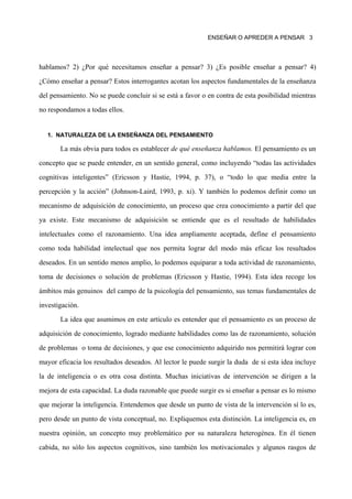 ENSEÑAR O APREDER A PENSAR 3




hablamos? 2) ¿Por qué necesitamos enseñar a pensar? 3) ¿Es posible enseñar a pensar? 4)

¿Cómo enseñar a pensar? Estos interrogantes acotan los aspectos fundamentales de la enseñanza

del pensamiento. No se puede concluir si se está a favor o en contra de esta posibilidad mientras

no respondamos a todas ellos.


  1. NATURALEZA DE LA ENSEÑANZA DEL PENSAMIENTO

       La más obvia para todos es establecer de qué enseñanza hablamos. El pensamiento es un

concepto que se puede entender, en un sentido general, como incluyendo “todas las actividades

cognitivas inteligentes” (Ericsson y Hastie, 1994, p. 37), o “todo lo que media entre la

percepción y la acción” (Johnson-Laird, 1993, p. xi). Y también lo podemos definir como un

mecanismo de adquisición de conocimiento, un proceso que crea conocimiento a partir del que

ya existe. Este mecanismo de adquisición se entiende que es el resultado de habilidades

intelectuales como el razonamiento. Una idea ampliamente aceptada, define el pensamiento

como toda habilidad intelectual que nos permita lograr del modo más eficaz los resultados

deseados. En un sentido menos amplio, lo podemos equiparar a toda actividad de razonamiento,

toma de decisiones o solución de problemas (Ericsson y Hastie, 1994). Esta idea recoge los

ámbitos más genuinos del campo de la psicología del pensamiento, sus temas fundamentales de

investigación.
       La idea que asumimos en este artículo es entender que el pensamiento es un proceso de

adquisición de conocimiento, logrado mediante habilidades como las de razonamiento, solución

de problemas o toma de decisiones, y que ese conocimiento adquirido nos permitirá lograr con

mayor eficacia los resultados deseados. Al lector le puede surgir la duda de si esta idea incluye

la de inteligencia o es otra cosa distinta. Muchas iniciativas de intervención se dirigen a la

mejora de esta capacidad. La duda razonable que puede surgir es si enseñar a pensar es lo mismo

que mejorar la inteligencia. Entendemos que desde un punto de vista de la intervención sí lo es,

pero desde un punto de vista conceptual, no. Expliquemos esta distinción. La inteligencia es, en

nuestra opinión, un concepto muy problemático por su naturaleza heterogénea. En él tienen

cabida, no sólo los aspectos cognitivos, sino también los motivacionales y algunos rasgos de
 
