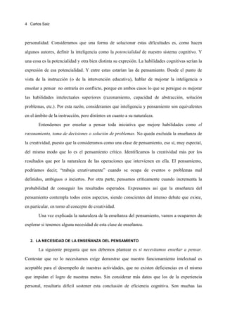 4 Carlos Saiz




personalidad. Consideramos que una forma de solucionar estas dificultades es, como hacen

algunos autores, definir la inteligencia como la potencialidad de nuestro sistema cognitivo. Y

una cosa es la potencialidad y otra bien distinta su expresión. La habilidades cognitivas serían la

expresión de esa potencialidad. Y entre estas estarían las de pensamiento. Desde el punto de

vista de la instrucción (o de la intervención educativa), hablar de mejorar la inteligencia o

enseñar a pensar no entraría en conflicto, porque en ambos casos lo que se persigue es mejorar

las habilidades intelectuales superiores (razonamiento, capacidad de abstracción, solución

problemas, etc.). Por esta razón, consideramos que inteligencia y pensamiento son equivalentes

en el ámbito de la instrucción, pero distintos en cuanto a su naturaleza.
       Entendemos por enseñar a pensar toda iniciativa que mejore habilidades como el
razonamiento, toma de decisiones o solución de problemas. No queda excluida la enseñanza de

la creatividad, puesto que la consideramos como una clase de pensamiento, eso sí, muy especial,

del mismo modo que lo es el pensamiento crítico. Identificamos la creatividad más por los

resultados que por la naturaleza de las operaciones que intervienen en ella. El pensamiento,

podríamos decir; “trabaja creativamente” cuando se ocupa de eventos o problemas mal

definidos, ambiguos o inciertos. Por otra parte, pensamos críticamente cuando incrementa la

probabilidad de conseguir los resultados esperados. Expresamos así que la enseñanza del
pensamiento contempla todos estos aspectos, siendo conscientes del intenso debate que existe,

en particular, en torno al concepto de creatividad.

       Una vez explicada la naturaleza de la enseñanza del pensamiento, vamos a ocuparnos de

explorar si tenemos alguna necesidad de esta clase de enseñanza.


   2. LA NECESIDAD DE LA ENSEÑANZA DEL PENSAMIENTO

       La siguiente pregunta que nos debemos plantear es si necesitamos enseñar a pensar.

Contestar que no lo necesitamos exige demostrar que nuestro funcionamiento intelectual es

aceptable para el desempeño de nuestras actividades, que no existen deficiencias en el mismo

que impidan el logro de nuestras metas. Sin considerar más datos que los de la experiencia

personal, resultaría difícil sostener esta conclusión de eficiencia cognitiva. Son muchas las
 