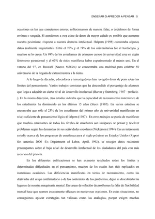 ENSEÑAR O APREDER A PENSAR 5




ocasiones en las que cometemos errores, reflexionamos de manera falaz, o decidimos de forma

errónea o sesgada. Si atendemos a otra clase de datos de mayor calado es posible que aumente

nuestro pesimismo respecto a nuestra destreza intelectual. Halpern (1998) comentaba algunos

datos realmente inquietantes. Entre el 70% y el 78% de los universitarios lee el horóscopo, y

muchos se lo creen. Un 99% de los estudiantes de primeros cursos de universidad cree en algún

fenómeno paranormal y el 65% de éstos manifiesta haber experimentado al menos uno. En el

verano del 97, en Roswell (Nuevo México) se concentraba una multitud para celebrar 50

aniversario de la llegada de extraterrestres a la tierra.

        A lo largo de décadas, educadores e investigadores han recogido datos de peso sobre los

límites del pensamiento. Varios trabajos constatan que ha descendido el porcentaje de alumnos

que llega a adquirir un cierto nivel de desarrollo intelectual (Baron y Sternberg, 1987 –prefacio-

). En la misma dirección, otro estudio indicaba que la capacidad de razonamiento matemático de

los estudiantes ha disminuido en los últimos 15 años (Steen (1987). En varios estudios se

encontraba que sólo el 25% de los estudiantes del primer año de universidad manifiestan un

nivel suficiente de pensamiento lógico (Halpern (1987). En otros trabajos se ponía de manifiesto

que muchos estudiantes de todos los niveles de enseñanza son incapaces de pensar y resolver

problemas según las demandas de sus actividades escolares (Nickerson (1994). En un interesante

estudio acerca de los programas de enseñanza para el siglo próximo en Estados Unidos (Report

for America 2000 -Us Department of Labor, April, 1992), se recogen datos realmente

preocupantes sobre el bajo nivel de desarrollo intelectual de los ciudadanos del país con más

recursos del planeta.
        En los diferentes publicaciones se han expuesto resultados sobre los límites y

determinadas dificultades en el pensamiento, muchos de los cuales han sido replicados en

numerosas ocasiones. Las deficiencias manifiestas en tareas de razonamiento, como las

derivadas del sesgo confirmatorio o de los contenidos de los problemas, dejan al descubierto las

lagunas de nuestra maquinaria mental. En tareas de solución de problemas la falta de flexibilidad

mental hace que seamos escasamente eficaces en numerosas ocasiones. En estas situaciones, no

conseguimos aplicar estrategias tan valiosas como las analogías, porque exigen muchas
 
