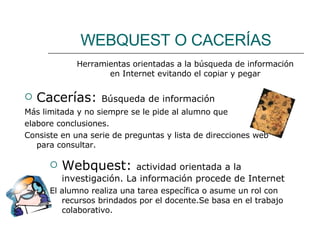WEBQUEST O CACERÍAS Cacerías:  Búsqueda de información Más limitada y no siempre se le pide al alumno que  elabore conclusiones. Consiste en una serie de preguntas y lista de direcciones web para consultar. Herramientas orientadas a la búsqueda de información en Internet evitando el copiar y pegar Webquest:  actividad orientada a la investigación. La información procede de Internet El alumno realiza una tarea específica o asume un rol con recursos brindados por el docente.Se basa en el trabajo colaborativo. 