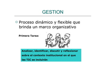 GESTION Proceso dinámico y flexible que brinda un marco organizativo Primera Tarea:  Analizar, identificar, discutir y reflexionar  sobre el contexto institucional en el que  las TIC se incluirán 