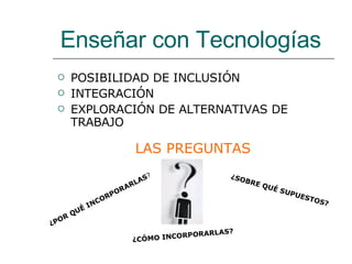 POSIBILIDAD DE INCLUSIÓN INTEGRACIÓN EXPLORACIÓN DE ALTERNATIVAS DE TRABAJO ¿SOBRE QUÉ SUPUESTOS? LAS PREGUNTAS   Enseñar con Tecnologías ¿POR QUÉ INCORPORARLAS ? ¿CÓMO INCORPORARLAS? 