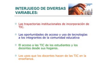 INTERJUEGO DE DIVERSAS  VARIABLES: Las trayectorias institucionales de incorporación de TIC. Las oportunidades de acceso y uso de tecnologías a los integrantes de la comunidad educativa El acceso a las TIC de los estudiantes y los docentes desde sus hogares. Los usos que los docentes hacen de las TIC en la enseñanza. 