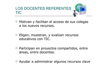 LOS DOCENTES REFERENTES  TIC Motivan y facilitan el acceso de sus colegas a los nuevos recursos. Eligen, muestran, y evalúan recursos educativos con TIC. Participan en proyectos compartidos, entre áreas, entre docentes. Ayudar a administrar algunos recursos clave 