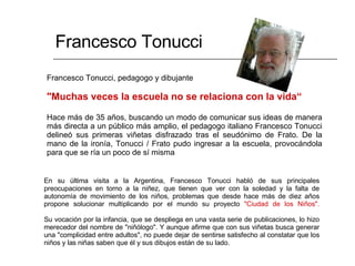 Francesco Tonucci, pedagogo y dibujante "Muchas veces la escuela no se relaciona con la vida“ Hace más de 35 años, buscando un modo de comunicar sus ideas de manera más directa a un público más amplio, el pedagogo italiano Francesco Tonucci delineó sus primeras viñetas disfrazado tras el seudónimo de Frato. De la mano de la ironía, Tonucci / Frato pudo ingresar a la escuela, provocándola para que se ría un poco de sí misma Francesco Tonucci En su última visita a la Argentina, Francesco Tonucci habló de sus principales preocupaciones en torno a la niñez, que tienen que ver con la soledad y la falta de autonomía de movimiento de los niños, problemas que desde hace más de diez años propone solucionar multiplicando por el mundo su proyecto  "Ciudad de los Niños". Su vocación por la infancia, que se despliega en una vasta serie de publicaciones, lo hizo merecedor del nombre de "niñólogo". Y aunque afirme que con sus viñetas busca generar una "complicidad entre adultos", no puede dejar de sentirse satisfecho al constatar que los niños y las niñas saben que él y sus dibujos están de su lado.  