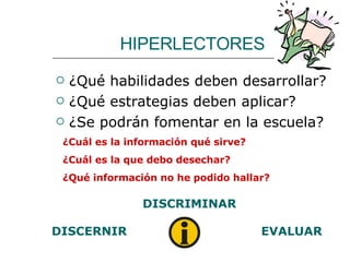 HIPERLECTORES ¿Qué habilidades deben desarrollar? ¿Qué estrategias deben aplicar? ¿Se podrán fomentar en la escuela? ¿Cuál es la información qué sirve? ¿Cuál es la que debo desechar? ¿Qué información no he podido hallar? DISCERNIR DISCRIMINAR EVALUAR 