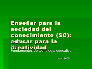 Enseñar para la sociedad del conocimiento (SC): educar para la creatividad UNID LTE Fundamentos de tecnología educativa mayo 2006 