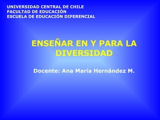 ENSEÑAR EN Y PARA LA DIVERSIDAD Docente: Ana María Hernández M. UNIVERSIDAD CENTRAL DE CHILE FACULTAD DE EDUCACIÓN ESCUELA DE EDUCACIÓN DIFERENCIAL 