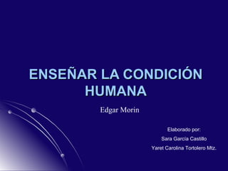 ENSEÑAR LA CONDICIÓN HUMANA Edgar Morin Elaborado por: Sara García Castillo Yaret Carolina Tortolero Mtz. 