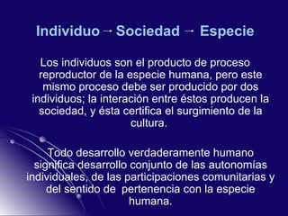 Individuo  Sociedad  Especie Los individuos son el producto de proceso reproductor de la especie humana, pero este mismo proceso debe ser producido por dos individuos; la interación entre éstos producen la sociedad, y ésta certifica el surgimiento de la cultura.  Todo desarrollo verdaderamente humano significa desarrollo conjunto de las autonomías individuales, de las participaciones comunitarias y del sentido de pertenencia con la especie humana. 