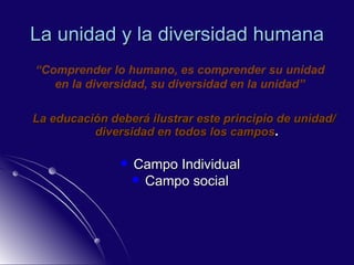 La unidad y la diversidad humana La educación deberá ilustrar este principio de unidad/diversidad en todos los campos . Campo Individual Campo social “ Comprender lo humano, es comprender su unidad en la diversidad, su diversidad en la unidad” 