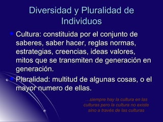 Diversidad y Pluralidad de Individuos Cultura: constituida por el conjunto de saberes, saber hacer, reglas normas, estrategias, creencias, ideas valores, mitos que se transmiten de generación en generación. Pluralidad: multitud de algunas cosas, o el mayor numero de ellas. … siempre hay la cultura en las culturas pero la cultura no existe sino a través de las culturas 