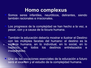 Homo complexus Somos seres infantiles, neuróticos, delirantes, siendo también racionales e irracionales.  Los progresos de la complejidad se han hecho a la vez, a pesar, con y a causa de la locura humana. También la educación debería mostrar e ilustrar el Destino con las múltiples facetas del humano: el destino es la especie humana, en lo individual, en lo social, en lo histórico, en todos los destinos entrelazados e inseparables. Una de las vocaciones esenciales de la educación a futuro será el examen y el estudio de la complejidad humana. 