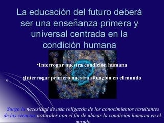 La educación del futuro deberá ser una enseñanza primera y universal centrada en la condición humana Interrogar nuestra condición humana Interrogar primero nuestra situación en el mundo Surge la  necesidad  de una religazón de los conocimientos resultantes de las ciencias  naturales  con el fin de ubicar la condición humana en el  mundo 