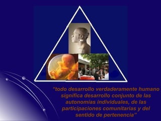 “ todo desarrollo verdaderamente humano significa desarrollo conjunto de las autonomías individuales, de las participaciones comunitarias y del sentido de pertenencia” 